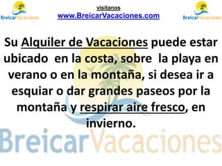 Su Alquiler de Vacaciones puede estar
ubicado en la costa, sobre la playa en
verano o en la montaña, si desea ir a
esquiar o dar grandes paseos por la
montaña y respirar aire fresco, en
invierno.
visítanos
www.BreicarVacaciones.com
 