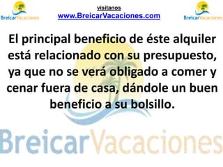 El principal beneficio de éste alquiler
está relacionado con su presupuesto,
ya que no se verá obligado a comer y
cenar fuera de casa, dándole un buen
beneficio a su bolsillo.
visítanos
www.BreicarVacaciones.com
 