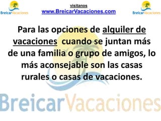 Para las opciones de alquiler de
vacaciones cuando se juntan más
de una familia o grupo de amigos, lo
más aconsejable son las casas
rurales o casas de vacaciones.
visítanos
www.BreicarVacaciones.com
 