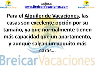 Para el Alquiler de Vacaciones, las
casas son excelente opción por su
tamaño, ya que normalmente tienen
más capacidad que un apartamento,
y aunque salgan un poquito más
caras…
visítanos
www.BreicarVacaciones.com
 