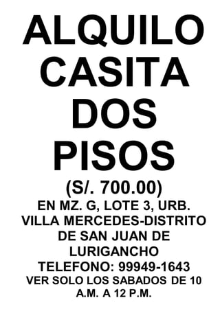 ALQUILO
CASITA
DOS
PISOS
(S/. 700.00)
EN MZ. G, LOTE 3, URB.
VILLA MERCEDES-DISTRITO
DE SAN JUAN DE
LURIGANCHO
TELEFONO: 99949-1643
VER SOLO LOS SABADOS DE 10
A.M. A 12 P.M.
 