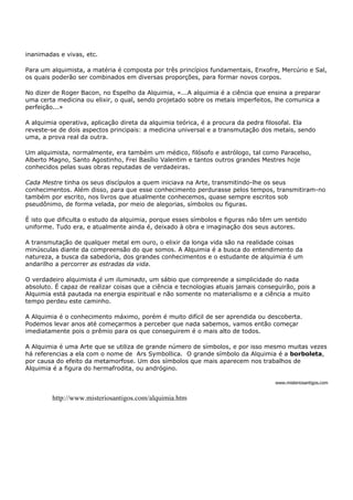 inanimadas e vivas, etc.

Para um alquimista, a matéria é composta por três princípios fundamentais, Enxofre, Mercúrio e Sal,
os quais poderão ser combinados em diversas proporções, para formar novos corpos.

No dizer de Roger Bacon, no Espelho da Alquimia, «...A alquimia é a ciência que ensina a preparar
uma certa medicina ou elixir, o qual, sendo projetado sobre os metais imperfeitos, lhe comunica a
perfeição...»

A alquimia operativa, aplicação direta da alquimia teórica, é a procura da pedra filosofal. Ela
reveste-se de dois aspectos principais: a medicina universal e a transmutação dos metais, sendo
uma, a prova real da outra.

Um alquimista, normalmente, era também um médico, filósofo e astrólogo, tal como Paracelso,
Alberto Magno, Santo Agostinho, Frei Basílio Valentim e tantos outros grandes Mestres hoje
conhecidos pelas suas obras reputadas de verdadeiras.

Cada Mestre tinha os seus discípulos a quem iniciava na Arte, transmitindo-lhe os seus
conhecimentos. Além disso, para que esse conhecimento perdurasse pelos tempos, transmitiram-no
também por escrito, nos livros que atualmente conhecemos, quase sempre escritos sob
pseudônimo, de forma velada, por meio de alegorias, símbolos ou figuras.

É isto que dificulta o estudo da alquimia, porque esses símbolos e figuras não têm um sentido
uniforme. Tudo era, e atualmente ainda é, deixado à obra e imaginação dos seus autores.

A transmutação de qualquer metal em ouro, o elixir da longa vida são na realidade coisas
minúsculas diante da compreensão do que somos. A Alquimia é a busca do entendimento da
natureza, a busca da sabedoria, dos grandes conhecimentos e o estudante de alquimia é um
andarilho a percorrer as estradas da vida.

O verdadeiro alquimista é um iluminado, um sábio que compreende a simplicidade do nada
absoluto. É capaz de realizar coisas que a ciência e tecnologias atuais jamais conseguirão, pois a
Alquimia está pautada na energia espiritual e não somente no materialismo e a ciência a muito
tempo perdeu este caminho.

A Alquimia é o conhecimento máximo, porém é muito difícil de ser aprendida ou descoberta.
Podemos levar anos até começarmos a perceber que nada sabemos, vamos então começar
imediatamente pois o prêmio para os que conseguirem é o mais alto de todos.

A Alquimia é uma Arte que se utiliza de grande número de símbolos, e por isso mesmo muitas vezes
há referencias a ela com o nome de Ars Symbollica. O grande símbolo da Alquimia é a borboleta,
por causa do efeito da metamorfose. Um dos símbolos que mais aparecem nos trabalhos de
Alquimia é a figura do hermafrodita, ou andrógino.

                                                                                    www.misteriosantigos.com


         http://www.misteriosantigos.com/alquimia.htm
 