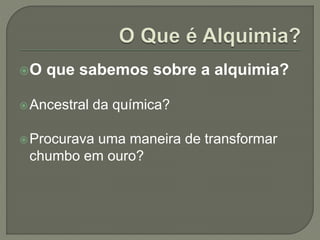O que sabemos sobre a alquimia?
Ancestral da química?
Procurava uma maneira de transformar
chumbo em ouro?
 
