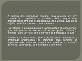  A maioria dos dicionários contribui para reforçar um erro
comum ao considerar a alquimia como sendo uma
predecessora empírica e especulativa da química, cujo único
objetivo seria transformar chumbo em ouro.
 Na verdade, a alquimia busca a transmutação da consciência,
que deve passar do nível normal de percepção cotidiana (o
chumbo) para um nível sutil e elevado de percepção (o ouro)
 A ciência da alquimia esconde atrás de textos metafóricos e
emblemas enigmáticos, os caminhos para penetrar os
segredos mais profundos da matéria e da natureza, da vida e
da morte, da unidade, da eternidade e do infinito
 