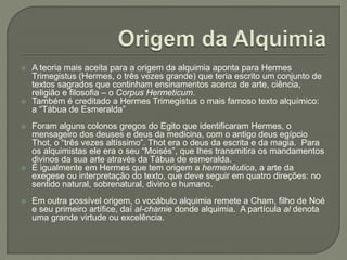  A teoria mais aceita para a origem da alquimia aponta para Hermes
Trimegistus (Hermes, o três vezes grande) que teria escrito um conjunto de
textos sagrados que continham ensinamentos acerca de arte, ciência,
religião e filosofia – o Corpus Hermeticum.
 Também é creditado a Hermes Trimegistus o mais famoso texto alquímico:
a “Tábua de Esmeralda”
 Foram alguns colonos gregos do Egito que identificaram Hermes, o
mensageiro dos deuses e deus da medicina, com o antigo deus egípcio
Thot, o “três vezes altíssimo”. Thot era o deus da escrita e da magia. Para
os alquimistas ele era o seu “Moisés”, que lhes transmitira os mandamentos
divinos da sua arte através da Tábua de esmeralda.
 É igualmente em Hermes que tem origem a hermenêutica, a arte da
exegese ou interpretação do texto, que deve seguir em quatro direções: no
sentido natural, sobrenatural, divino e humano.
 Em outra possível origem, o vocábulo alquimia remete a Cham, filho de Noé
e seu primeiro artífice, daí al-chamie donde alquimia. A partícula al denota
uma grande virtude ou excelência.
 