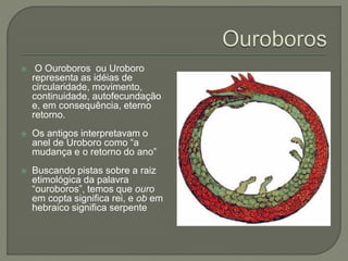  O Ouroboros ou Uroboro
representa as idéias de
circularidade, movimento,
continuidade, autofecundação
e, em consequência, eterno
retorno.
 Os antigos interpretavam o
anel de Uroboro como “a
mudança e o retorno do ano”
 Buscando pistas sobre a raiz
etimológica da palavra
“ouroboros”, temos que ouro
em copta significa rei, e ob em
hebraico significa serpente
 