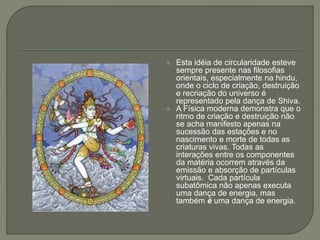  Esta idéia de circularidade esteve
sempre presente nas filosofias
orientais, especialmente na hindu,
onde o ciclo de criação, destruição
e recriação do universo é
representado pela dança de Shiva.
 A Física moderna demonstra que o
ritmo de criação e destruição não
se acha manifesto apenas na
sucessão das estações e no
nascimento e morte de todas as
criaturas vivas. Todas as
interações entre os componentes
da matéria ocorrem através da
emissão e absorção de partículas
virtuais. Cada partícula
subatômica não apenas executa
uma dança de energia, mas
também é uma dança de energia.
 