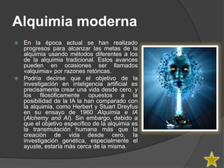 Alquimia moderna
 En la época actual se han realizado
  progresos para alcanzar las metas de la
  alquimia usando métodos diferentes a los
  de la alquimia tradicional. Estos avances
  pueden en ocasiones ser llamados
  «alquimia» por razones retóricas.
 Podría decirse que el objetivo de la
  investigación en inteligencia artificial es
  precisamente crear una vida desde cero, y
  los filosóficamente opuestos a la
  posibilidad de la IA la han comparado con
  la alquimia, como Herbert y Stuart Dreyfus
  en su ensayo de 1960 Alquimia e IA
  (Alchemy and AI). Sin embargo, debido a
  que el objetivo específico de la alquimia es
  la transmutación humana más que la
  creación de vida desde cero, la
  investigación genética, especialmente el
  ayuste, estaría más cerca de la misma.
 
