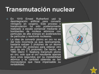 Transmutación nuclear
 En 1919 Ernest Rutherford usó la
  desintegración artificial para convertir
  nitrógeno en oxígeno. Este proceso o
  transmutación ha sido posteriormente
  realizado a escala comercial mediante el
  bombardeo de núcleos atómicos con
  partículas de alta energía en aceleradores
  de partículas y reactores nucleares.
 La idea de convertir plomo en oro no es
  del todo incorrecta ya que, teóricamente,
  bastaría extraer 3 protones de un átomo
  de plomo (82 protones) para obtener otro
  pero de oro (79 protones). De hecho, en
  1980 Glenn T. Seaborg transmutó plomo
  en oro, solo que el oro resultante apenas
  dura unos segundos por su inestabilidad
  atómica y la cantidad obtenida es tan
  microscópica que hace impensable su
  rentabilidad.
 