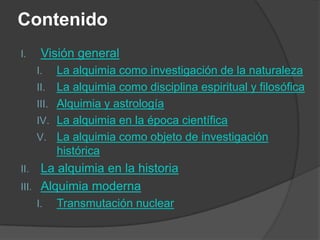 Contenido
I.     Visión general
      I.     La alquimia como investigación de la naturaleza
      II.    La alquimia como disciplina espiritual y filosófica
      III.   Alquimia y astrología
      IV.    La alquimia en la época científica
      V.     La alquimia como objeto de investigación
             histórica
II.  La alquimia en la historia
III. Alquimia moderna
      I.     Transmutación nuclear
 