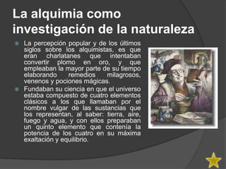 La alquimia como
investigación de la naturaleza
 La percepción popular y de los últimos
  siglos sobre los alquimistas, es que
  eran charlatanes que intentaban
  convertir plomo en oro, y que
  empleaban la mayor parte de su tiempo
  elaborando     remedios    milagrosos,
  venenos y pociones mágicas.
 Fundaban su ciencia en que el universo
  estaba compuesto de cuatro elementos
  clásicos a los que llamaban por el
  nombre vulgar de las sustancias que
  los representan, al saber: tierra, aire,
  fuego y agua, y con ellos preparaban
  un quinto elemento que contenía la
  potencia de los cuatro en su máxima
  exaltación y equilibrio.
 