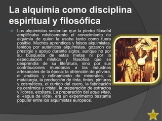 La alquimia como disciplina
espiritual y filosófica
   Los alquimistas sostenían que la piedra filosofal
    amplificaba místicamente el conocimiento de
    alquimia de quien la usaba tanto como fuera
    posible. Muchos aprendices y falsos alquimistas,
    tenidos por auténticos alquimistas, gozaron de
    prestigio y apoyo durante siglos, aunque no por
    su búsqueda de estas metas ni por la
    especulación mística y filosófica que se
    desprendía de su literatura, sino por sus
    contribuciones mundanas a las industrias
    artesanales de la época: la obtención de pólvora,
    el análisis y refinamiento de minerales, la
    metalurgia, la producción de tinta, tintes, pinturas
    y cosméticos, el curtido del cuero, la fabricación
    de cerámica y cristal, la preparación de extractos
    y licores, etcétera. La preparación del aqua vitae,
    el «agua de vida», era un experimento bastante
    popular entre los alquimistas europeos.
 