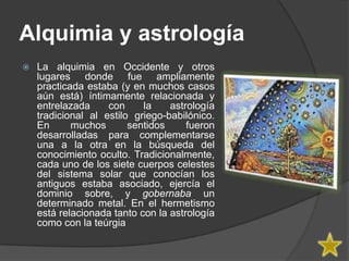 Alquimia y astrología
   La alquimia en Occidente y otros
    lugares donde fue ampliamente
    practicada estaba (y en muchos casos
    aún está) íntimamente relacionada y
    entrelazada     con     la    astrología
    tradicional al estilo griego-babilónico.
    En      muchos       sentidos     fueron
    desarrolladas para complementarse
    una a la otra en la búsqueda del
    conocimiento oculto. Tradicionalmente,
    cada uno de los siete cuerpos celestes
    del sistema solar que conocían los
    antiguos estaba asociado, ejercía el
    dominio sobre, y gobernaba un
    determinado metal. En el hermetismo
    está relacionada tanto con la astrología
    como con la teúrgia
 
