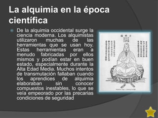 La alquimia en la época
científica
   De la alquimia occidental surge la
    ciencia moderna. Los alquimistas
    utilizaron  muchas      de     las
    herramientas que se usan hoy.
    Estas herramientas eran a
    menudo fabricadas por ellos
    mismos y podían estar en buen
    estado, especialmente durante la
    Alta Edad Media. Muchos intentos
    de transmutación fallaban cuando
    los aprendices de alquimia
    elaboraban       sin      conocer
    compuestos inestables, lo que se
    veía empeorado por las precarias
    condiciones de seguridad
 