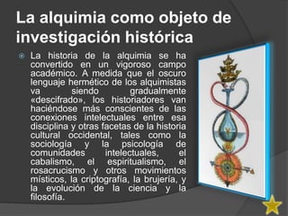 La alquimia como objeto de
investigación histórica
   La historia de la alquimia se ha
    convertido en un vigoroso campo
    académico. A medida que el oscuro
    lenguaje hermético de los alquimistas
    va         siendo          gradualmente
    «descifrado», los historiadores van
    haciéndose más conscientes de las
    conexiones intelectuales entre esa
    disciplina y otras facetas de la historia
    cultural occidental, tales como la
    sociología y la psicología de
    comunidades         intelectuales,     el
    cabalismo, el espiritualismo, el
    rosacrucismo y otros movimientos
    místicos, la criptografía, la brujería, y
    la evolución de la ciencia y la
    filosofía.
 