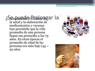 ¿Se puede Prolongar la Vida?
 • Actualmente el cuidado de
 la salud y la elaboración de
 medicamentos y vacunas
 han permitido que la vida
 promedio de una persona
 llegue em promedio a los 75
 años. En otras épocas el
 promedio de edad de las
 personas era más bajo (45 –
 50 años
 