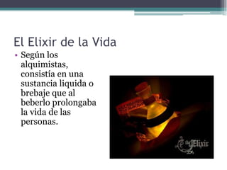 El Elixir de la Vida
• Según los
  alquimistas,
  consistía en una
  sustancia liquida o
  brebaje que al
  beberlo prolongaba
  la vida de las
  personas.
 