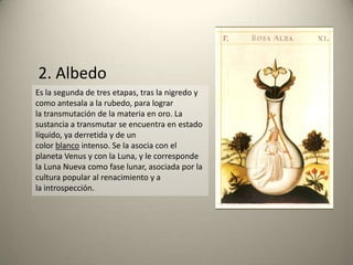 Es la segunda de tres etapas, tras la nigredo y
como antesala a la rubedo, para lograr
la transmutación de la materia en oro. La
sustancia a transmutar se encuentra en estado
líquido, ya derretida y de un
color blanco intenso. Se la asocia con el
planeta Venus y con la Luna, y le corresponde
la Luna Nueva como fase lunar, asociada por la
cultura popular al renacimiento y a
la introspección.
2. Albedo
 