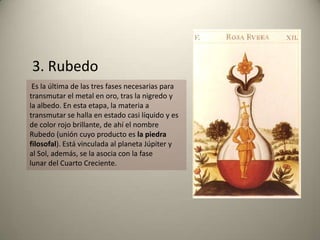 Es la última de las tres fases necesarias para
transmutar el metal en oro, tras la nigredo y
la albedo. En esta etapa, la materia a
transmutar se halla en estado casi líquido y es
de color rojo brillante, de ahí el nombre
Rubedo (unión cuyo producto es la piedra
filosofal). Está vinculada al planeta Júpiter y
al Sol, además, se la asocia con la fase
lunar del Cuarto Creciente.
3. Rubedo
 