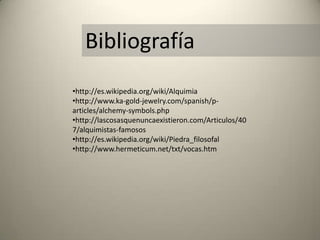 Bibliografía
•http://es.wikipedia.org/wiki/Alquimia
•http://www.ka-gold-jewelry.com/spanish/p-
articles/alchemy-symbols.php
•http://lascosasquenuncaexistieron.com/Articulos/40
7/alquimistas-famosos
•http://es.wikipedia.org/wiki/Piedra_filosofal
•http://www.hermeticum.net/txt/vocas.htm
 