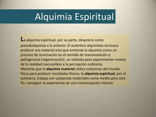 La alquimia espiritual, por su parte, desprecia como
pseudoalquimia a la anterior. El auténtico alquimista no busca
producir oro material sino que entiende la alquimia como un
proceso de iluminación en el sentido de transmutación o
palingenesia (regeneración), un método para experimentar niveles
de la realidad inaccesibles a la percepción ordinaria.
Mientras que la alquimia material utiliza sustancias del mundo
físico para producir resultados físicos; la alquimia espiritual, por el
contrario, trabaja con sustancias materiales como medio para otro
fin: conseguir la experiencia de una transmutación interior.
Alquimia Espiritual
 