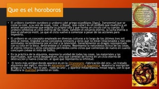 Que es el horoboros
• El uróboro (también ouroboro o uroboro) (del griego οὐροβóρος [ὄφις], '[serpiente] que se
come la cola', a su vez de οὐρά, 'cola', y βόρος, 'que come') es un símbolo que muestra a un
animal serpentiforme que engulle su propia cola y que forma un círculo con su cuerpo. El
uróboro simboliza el ciclo eterno de las cosas, también el esfuerzo eterno, la lucha eterna o
bien el esfuerzo inútil, ya que el ciclo vuelve a comenzar a pesar de las acciones para
impedirlo.
• El uróboro es un concepto empleado en diversas culturas a lo largo de los últimos tres mil
años al menos. Engloba varios conceptos similares y otros que no están relacionados y han sido
asimilados recientemente por el cine y la televisión. Generalmente un dragón representado
con su cola en la boca, devorándose a sí mismo. Representa la naturaleza cíclica de las cosas,
el eterno retorno y otros conceptos percibidos como ciclos que comienzan de nuevo en cuanto
concluyen (véase el mito de Sísifo).
• En la práctica de la alquimia, expresa la unidad de todas las cosas, las materiales y las
espirituales, que nunca desaparecen, sino que cambian de forma en un ciclo eterno de
destrucción y nueva creación, al igual que representa la infinitud.
• El texto más antiguo donde aparece es en la Chrysopoeia «fabricación del oro», un tratado
alquímico del siglo II, escrito en Alejandría por Cleopatra la Alquimista. Muestra la inscripción
griega εν το παν, hen to pan, «todo es uno», y aparece mitad blanco, mitad negro, con lo que
muestra la dualidad presente en todo.
 