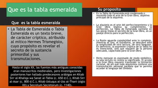 Que es la tabla esmeralda
Que es la tabla esmeralda
• La Tabla de Esmeralda o Tabla
Esmeralda es un texto breve,
de carácter críptico, atribuido
al mítico Hermes Trismegisto,
cuyo propósito es revelar el
secreto de la sustancia
primordial y sus
transmutaciones.
Su proposito
• En la Tabla de Esmeralda está condensado o
resumido todo el arte de la Gran Obra, objetivo
principal de la alquimia.
• La alquimia es el arte del perfeccionamiento y la
Gran Obra implica su cumplimiento, la
perfección. La Tabla de Esmeralda contiene en
sus pocas líneas el secreto de la Gran Obra, es un
pasaje directo para la perfección.
• La Razón aguarda complejidad ante lo complejo,
mientras el Uno, el Ouroboros, se descubre ante
la simplicidad de otra lectura, de otro lenguaje.
En definitiva, la expresión críptica de la Tabla no
es intencional, sino que requiere de la persona
adecuada, capacitada para la Gran Obra.
• Dicho mensaje es expresado de modo simbólico,
su sola lectura no revela su significado. El acceso
a la Gran Obra requiere trascender la limitación
racional, de ahí que todo alquimista conlleve una
transmutación personal paralela que le permita
acceder al lenguaje del Símbolo.
Hasta el siglo XX, las fuentes más antiguas conocidas
eran manuscritos medievales, pero investigaciones
posteriores han hallado predecesores arábigos en Kitab
Sirr al-Khaliqa wa Sanat al-Tabia (c. 650 d.C.), Kitab Sirr
al-Asar (c. 800 d.C.), Kitab Ustuqus al-Uss al-Thani (siglo
XII) y Secretum Secretorum (c. 1140).
 