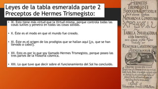Leyes de la tabla esmeralda parte 2
Preceptos de Hermes Trismegisto:
• IX. Esto tiene más virtud que la Virtud misma, porque controla todas las
cosas sutiles y penetra en todas las cosas sólidas.
• X. Éste es el modo en que el mundo fue creado.
• XI. Éste es el origen de los prodigios que se hallan aquí [¿o, que se han
llevado a cabo?].
• XII. Esto es por lo que soy llamado Hermes Trismegisto, porque poseo las
tres partes de la filosofía cósmica.
• XIII. Lo que tuve que decir sobre el funcionamiento del Sol ha concluido.
 