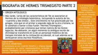 • ORIGEN MITOLOGICO:
• Más tarde, varias de las características de Tot se asociarían al
Hermes de la mitología helenística, incluyendo la autoría de los
«cuarenta y dos textos». Este sincretismo no fue practicado por los
griegos, sino que en el primer o segundo siglo de la era cristiana, se
le comenzó a llamar a esta fusión «Hermes Trismegisto»,
probablemente por cristianos que tenían noticia de los textos
egipcios. No obstante, en algún momento la ambigua noción de
divinidad se transformó en la de un personaje histórico de los
tiempos iniciales de la civilización occidental, al cual además se le
atribuyeron otros escritos filosóficos.
BIOGRAFIA DE HERMES TRISMEGISTO PARTE 2
AQUÍ O DATO:
QUE ES EL HERMETISMO
El hermetismo es una tradición filosófica y religiosa basada
principalmente en textos pseudoepigráficos atribuidos a
Hermes Trismegisto (el tres veces grande). Algunos de los
principios del cuerpo doctrinal hermético son:
a) el pensamiento
simbólico, b) el
hombre como
símbolo emblemático
del mundo (relación
microcosmos-
macrocosmos), c) el
anima mundi, d) la
teoría de las
correspondencias
entre niveles, e) la
complementariedad
de los contrarios, f)
la meditación como
técnica de ascensión
de la mente
individual a la región
de la Gran Mente, y
g) la vida como
transmutación
personal.
 