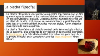 La piedra filosofal
• La piedra filosofal es una sustancia alquímica legendaria que se dice
que es capaz de convertir los metales básicos, tales como el plomo,
en oro (chrysopoeia) o plata. Ocasionalmente, también se creía ser
un elixir de la vida, útil para el rejuvenecimiento y, posiblemente,
para lograr la inmortalidad. Durante muchos siglos, fue el objetivo
más codiciado en la alquimia.
• La piedra filosofal era el símbolo central de la terminología mística
de la alquimia, que simboliza la perfección en su máxima expresión,
la iluminación y la felicidad celestial. Los esfuerzos para descubrir
la piedra filosofal eran conocidos como los Opus magnum ("Gran
Obra").
 