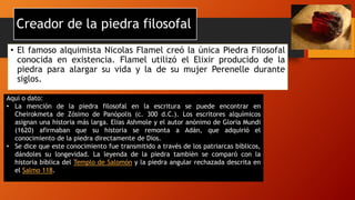Creador de la piedra filosofal
• El famoso alquimista Nicolas Flamel creó la única Piedra Filosofal
conocida en existencia. Flamel utilizó el Elixir producido de la
piedra para alargar su vida y la de su mujer Perenelle durante
siglos.
Aquí o dato:
• La mención de la piedra filosofal en la escritura se puede encontrar en
Cheirokmeta de Zósimo de Panópolis (c. 300 d.C.). Los escritores alquímicos
asignan una historia más larga. Elias Ashmole y el autor anónimo de Gloria Mundi
(1620) afirmaban que su historia se remonta a Adán, que adquirió el
conocimiento de la piedra directamente de Dios.
• Se dice que este conocimiento fue transmitido a través de los patriarcas bíblicos,
dándoles su longevidad. La leyenda de la piedra también se comparó con la
historia bíblica del Templo de Salomón y la piedra angular rechazada descrita en
el Salmo 118.
 