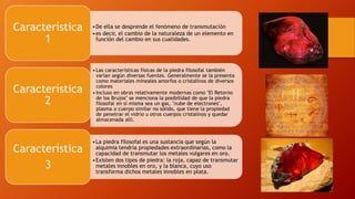 •De ella se desprende el fenómeno de transmutación
•es decir, el cambio de la naturaleza de un elemento en
función del cambio en sus cualidades.
Característica
1
•Las características físicas de la piedra filosofal también
varían según diversas fuentes. Generalmente se la presenta
como materiales mineales amorfos o cristalinos de diversos
colores
•Incluso en obras relativamente modernas como "El Retorno
de los Brujos" se menciona la posibilidad de que la piedra
filosofal en sí misma sea un gas, "nube de electrones",
plasma o cuerpo similar no sólido, que tiene la propiedad
de penetrar el vidrio u otros cuerpos cristalinos y quedar
almacenada allí.
Característica
2
•La piedra filosofal es una sustancia que según la
alquimia tendría propiedades extraordinarias, como la
capacidad de transmutar los metales vulgares en oro.
•Existen dos tipos de piedra: la roja, capaz de transmutar
metales innobles en oro, y la blanca, cuyo uso
transforma dichos metales innobles en plata.
Característica
3
 