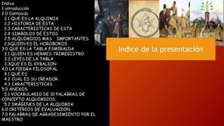 Indice
1 introducción
2.0 Contenido
2.1 QUE ES LA ALQUIMIA
2.2 HISTORIA DE ESTA
2.3 CARACTERISTICAS DE ESTA
2.4 SIMBOLOS DE ESTOS
2.5 ALQUIMICOS MAS IMPORTANTES
2.6QUIEN ES EL HOROBOROS
3.0 QUE ES LA TABLA ESMIRALDA
3.1 QUIEN ES HERMES TRIMEGISTRO
3.2 LEYES DE LA TABLA
3.3QUE ES EL KYBALION
4.0 LA PIEDRA FILOSOFAL
4.1 QUE ES
4.2 CUAL ES SU CREADOR
4.3 CARACTERISTICAS
5.0 ANEXOS
5.1 VOCABULARIO DE 10 PALABRAS DE
CONCEPTO ALQUIMICOS.
5.2 IMÁGENES DE LA ALQUIMIA.
6.0 CRITERIOS DE EVALUACION.
7.0 PALABRAS DE AGRADESIMIENTO POR EL
MAESTRO
Indice de la presentación
 
