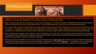 INTRODUCION
• Alquimia: Arte con el que se pretendía hallar la piedra filosofal y la panacea universal. En su acepción originaria, la
alquimia era el arte de transformar los metales vulgares en metales preciosos.“
• Esta es la principal definición que se le da en una enciclopedia. A través de nuestra monografía intentaremos explicar
todos los términos vistos en el párrafo anterior, nos extenderemos en su historia y sus principales mentores.
• En el siglo XVI comenzó a desarrollarse la elaboración de drogas medicinales. Desde el punto de vista de la historia de
la ciencia, la alquimia no es más que una etapa primitiva de la química, pues cualquiera haya sido el objetivo que se
proponían, es indudable que los alquimistas impulsaron el estudio experimental de numerosas propiedades químicas.
• Hay razones para suponer que la alquimia nació en Egipto a principio de la era cristiana como creación de los griegos
de Alejandría. En la edad media hallamos a los árabes en pleno conocimiento y práctica de los principios de este arte y
fueron ellos quienes lo dieron a conocer en Europa.
• Esos principios se basaban en una cierta concepción acerca de la estructura del mundo, la de que todas las sustancias
existentes pueden reducirse a una sola sustancia fundamental: "La prima materia". El problema que se planteaban
entonces los alquimistas era encontrar esta "prima materia" y a partir de ella obtener cualquier otro compuesto.
 
