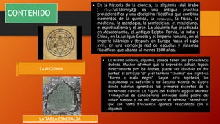 CONTENIDO
• En la historia de la ciencia, la alquimia (del árabe
‫الخيمياء‬
[ al-khīmiyā]) es una antigua práctica
protocientífica y una disciplina filosófica que combina
elementos de la química, la metalurgia, la física, la
medicina, la astrología, la semiotician, el misticismo,
el espiritualismo y el arte. La alquimia fue practicada
en Mesopotamia, el Antiguo Egipto, Persia, la India y
China, en la Antigua Grecia y el Imperio romano, en el
Imperio islámico y después en Europa hasta el siglo
xviii, en una compleja red de escuelas y sistemas
filosóficos que abarca al menos 2500 años.
LA ALQUIMIA
• La misma palabra, alquimia, parece tener una procedencia
dudosa. Muchos afirman que la expresión actual, legada
directamente por los árabes, puede ser dividida en dos
partes: el artículo "al" y el término "chemia" que significa
"tierra o suelo negro". Según esta hipótesis, los
musulmanes se referían a las oscuras tierras de Egipto
donde habrían aprendido los primeros secretos de la
misteriosa ciencia. La figura del filósofo egipcio Hermes
Trimegistus se consideraría entonces como padre del
saber humano y de ahí derivaría el término "hermético"
que con tanta frecuencia aparece relacionado con la
alquimia.
LA TABLA ESMERALDA
 