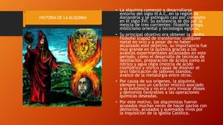 • La alquimia comenzó a desarrollarse
entorno del siglo III A.C. en la región de
Alejandría y se extinguió casi por completo
en el siglo XVI. Su existencia se dio por la
mezcla de tres corrientes: filosofía griega,
misticismo oriental y tecnología egipcia.
• Su principal objetivo era obtener la piedra
filosofal (capaz de transformar cualquier
metal en oro) y a pesar de no haber
alcanzado este objetivo, su importancia fue
muy grande en la química gracias a los
avances experimentales alcanzados en este
período, como el desarrollo de técnicas de
destilación, preparación de ácidos como el
nítrico y agua regia (mezcla de ácido
clorhídrico y nítrico capaz de disolver el
oro) fabricación de jabones blandos,
avance de la metalurgia entre otros.
• Por causa de sus orígenes, la alquimia
siempre tuvo un carácter místico asociado
a su existencia y no era raro invocar dioses
y demonios favorables a las operaciones
químicas deseadas.
• Por este motivo, los alquimistas fueron
acusados muchas veces de hacer pactos con
demonios, acusados y quemados vivos por
la Inquisición de la Iglesia Católica.
HISTORIA DE LA ALQUIMIA
 