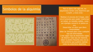 Simbolos de la alquimia
Los símbolos alquímicos son el producto
de distintos campos de estudio como la
filosofía y la química que en conjunto con
distintas prácticas religiosas y
manifestaciones culturales derivaron
formas de experimentar la vida y en el
entendido de eso, surge la necesidad de
los alquimistas para comunicarse a través
de estos símbolos. En este artículo
encontrarás todo lo que necesitas
conocer de este interesante tema.
La alquimia se puede conceptualizar
como una de las ramas de la filosofía y la
química, era más que anda un área de
estudio, esta se practicaba en Europa,
Asia y África. Esta tuvo su origen en los
primeros siglos de la humanidad,
desarrollada por primera vez en Egipto,
Grecia y Roma.
Para la época del siglo XII, los
alquimistas tenían unos objetivos que
cumplir, y estos eran:
Realizar el proceso de Crisope, este
era el proceso para poder trasformar
un metal, en metales nobles, como
por ejemplo convertir el plomo en
oro.
Desarrollar un elixir que diera
inmortalidad.
Idear lar fórmula para curar cualquier
tipo de enfermedad.
Crear algún tipo de disolvente capaz
de disolver todo tipo de material.
Idear la piedra filosofal,esta era la
herramienta que pudiera realizar
todos los anteriores objetivos.
 