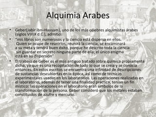 Alquimia Arabes
• Geber(Jabir ibn–Hayyam), uno de los más célebres alquimistas árabes
(siglos VIIIIX d.C.), admitió:
• “mis libros son numerosos y la ciencia está dispersa en ellos.
Quien se ocupe de reunirlos, reunirá la ciencia, se encaminará
a su meta y tendrá buen éxito, porque he descrito toda la ciencia
sin guardar en secreto ninguna parte de ella; el único enigma
está en su dispersión”
• El trabajo de Geber es el más antiguo tratado sobre química propiamente
dicha, ya que es una recopilación de todo lo que se creía y se conocía
entonces. En estos escritos se encuentra una infinidad de descripciones
de sustancias descubiertas en la época, así como de técnicas
experimentales usadas en los laboratorios. Las operaciones realizadas en
el laboratorio, además de tener una finalidad práctica, tenían un fin
místico: las operaciones en el laboratorio eran símbolos de la
transformación de la persona. Geber consideró que los metales estaban
constituidos de azufre y mercurio.
 