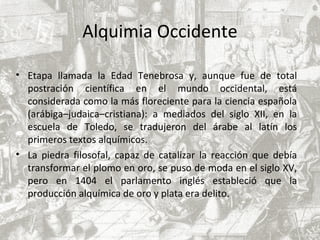Alquimia Occidente
• Etapa llamada la Edad Tenebrosa y, aunque fue de total
postración científica en el mundo occidental, está
considerada como la más floreciente para la ciencia española
(arábiga–judaica–cristiana): a mediados del siglo XII, en la
escuela de Toledo, se tradujeron del árabe al latín los
primeros textos alquímicos.
• La piedra filosofal, capaz de catalizar la reacción que debía
transformar el plomo en oro, se puso de moda en el siglo XV,
pero en 1404 el parlamento inglés estableció que la
producción alquímica de oro y plata era delito.
 