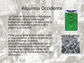 Alquimia Occidente
• La Tabla de Esmeralda o Hermética,
de Hermes, sólo se conoce por
traducciones griegas y árabes, y es la
base de la filosofía y práctica de la
alquimia occidental.
• Tiene como base la interacción entre
el macrocosmos y el microcosmos, en
la que el cuerpo humano
(microcosmos) se ve afectado por el
mundo exterior (macrocosmos) que
incluye a los cielos por medio de la
astrología y a la Tierra a través de los
elementos
 