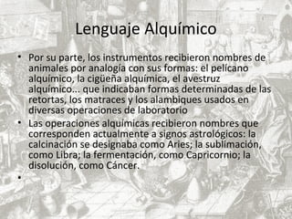 Lenguaje Alquímico
• Por su parte, los instrumentos recibieron nombres de
animales por analogía con sus formas: el pelícano
alquímico, la cigüeña alquímica, el avestruz
alquímico... que indicaban formas determinadas de las
retortas, los matraces y los alambiques usados en
diversas operaciones de laboratorio
• Las operaciones alquímicas recibieron nombres que
corresponden actualmente a signos astrológicos: la
calcinación se designaba como Aries; la sublimación,
como Libra; la fermentación, como Capricornio; la
disolución, como Cáncer.
•
 