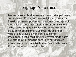 Lenguaje Alquímico
• Los símbolos en la alquimia abarcaron principalmente
tres aspectos: físicos, místicos/religiosos y psíquicos.
Entre los primeros podemos mencionar como ejemplo
uno de los procedimientos alquímicos de sir Kenelm
Digby (16031665), que se describe como sigue: “12
onzas de cinabrio común, 15 onzas de aceite de
vitriolo, dos onzas de y una onza de común
precipitado, hecho mediante AF y reverberado hasta
que esté rojo”. El cinabrio común es el sulfuro de
mercurio, el aceite de vitriolo es el ácido sulfúrico, el
AF es el aqua fortis o ácido nítrico.
 