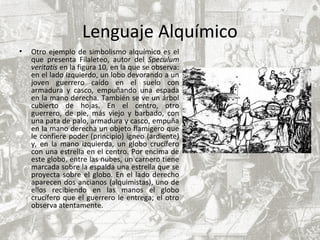 Lenguaje Alquímico
• Otro ejemplo de simbolismo alquímico es el
que presenta Filaleteo, autor del Speculum
veritatis en la figura 10, en la que se observa:
en el lado izquierdo, un lobo devorando a un
joven guerrero caído en el suelo con
armadura y casco, empuñando una espada
en la mano derecha. También se ve un árbol
cubierto de hojas. En el centro, otro
guerrero, de pie, más viejo y barbado, con
una pata de palo, armadura y casco, empuña
en la mano derecha un objeto flamígero que
le confiere poder (principio) ígneo (ardiente)
y, en la mano izquierda, un globo crucífero
con una estrella en el centro. Por encima de
este globo, entre las nubes, un carnero tiene
marcada sobre la espalda una estrella que se
proyecta sobre el globo. En el lado derecho
aparecen dos ancianos (alquimistas), uno de
ellos recibiendo en las manos el globo
crucífero que el guerrero le entrega; el otro
observa atentamente.
 