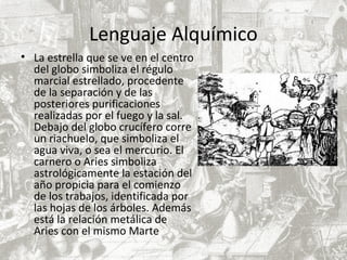 Lenguaje Alquímico
• La estrella que se ve en el centro
del globo simboliza el régulo
marcial estrellado, procedente
de la separación y de las
posteriores purificaciones
realizadas por el fuego y la sal.
Debajo del globo crucífero corre
un riachuelo, que simboliza el
agua viva, o sea el mercurio. El
carnero o Aries simboliza
astrológicamente la estación del
año propicia para el comienzo
de los trabajos, identificada por
las hojas de los árboles. Además
está la relación metálica de
Aries con el mismo Marte
 