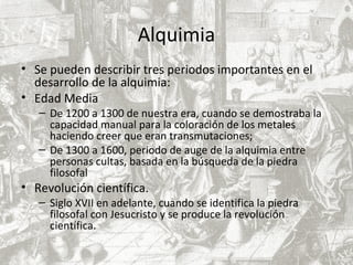 Alquimia
• Se pueden describir tres periodos importantes en el
desarrollo de la alquimia:
• Edad Media
– De 1200 a 1300 de nuestra era, cuando se demostraba la
capacidad manual para la coloración de los metales
haciendo creer que eran transmutaciones;
– De 1300 a 1600, periodo de auge de la alquimia entre
personas cultas, basada en la búsqueda de la piedra
filosofal
• Revolución científica.
– Siglo XVII en adelante, cuando se identifica la piedra
filosofal con Jesucristo y se produce la revolución
científica.
 