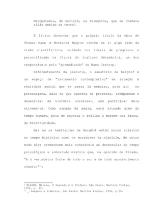 Mesopotâmia, de Gerizim, na Palestina, que se chamava
aliás umbigo da terra9.
É lícito observar que o próprio título da obra de
Thomas Mann A Montanha Mágica contém em si algo além da
visão cientificista, moldada nos ideais de progresso e
personificada na figura do italiano Setembrini, um dos
responsáveis pelo “aprendizado” de Hans Castorp.
Diferentemente da planície, o sanatório de Berghof é
um espaço de “isolamento contemplativo” em relação à
realidade social que se passa lá embaixo, pois ali os
personagens, mais do que agentes do processo, acompanham o
desenrolar da história universal, sem participar dela
ativamente. Como espaço da magia, está situado além do
tempo humano, pois se anuncia e realiza à margem dos fatos,
da historicidade.
Mas se os habitantes de Berghof estão pouco sujeitos
ao tempo histórico como os moradores da planície, de outro
modo eles permanecem mais vuneráveis ao desenrolar do tempo
psicológico e sobretudo místico que, na opinião de Eliade,
“é a verdadeira fonte de todo o ser e de todo acontecimento
cósmico”10.
9 ELIADE, Mircea. O Sagrado e o Profano. São Paulo: Martins Fontes,
1999, p. 39.
10 _.Imagens e Símbolos. São Paulo: Martins Fontes, 1996, p.58.
 