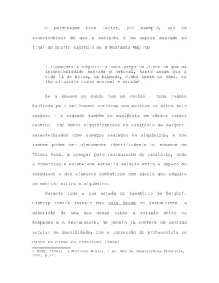 O personagem Hans Castor, por exemplo, vai se
conscientizar de que a montanha é um espaço sagrado no
final do quarto capítulo de A Montanha Mágica:
(…)Começara a adquirir a seus próprios olhos um quê de
intangibilidade sagrada e natural, tanto assim que a
vida lá de baixo, na baixada, vista assim de cima, se
lhe afigurava quase anormal e errada11.
Se a imagem do mundo tem um centro – toda região
habitada pelo ser humano conforme nos ensinam os mitos mais
antigos - o sagrado também se manifesta em vários outros
centros não menos significativos no Sanatório de Berghof,
caracterizados como espaços sagrados ou alquímicos, e que
também podem ser plenamente identificáveis no romance de
Thomas Mann. A começar pelo restaurante do sanatório, onde
a numerologia estabelece estreita relação entre o espaço do
cotidiano e dos afazeres domésticos com aquele que adquire
um sentido mítico e alquímico.
Durante toda a sua estada no Sanatório de Berghof,
Castorp tomará assento nas sete mesas do restaurante. A
descrição de uma das cenas sobre a relação entre os
hóspedes e o restaurante, de pronto já confere um sentido
secular de imobilidade, com a impressão do protagonista se
dando no nível da irracionalidade:
11 MANN, Thomas. A Montanha Mágica. 2.ed. Rio de Janeiro:Nova Fronteira,
2000, p.203.
 