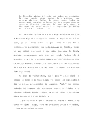 Os hóspedes vinham afluindo por ambas as entradas.
Entravam também pelas portas do avarandado, que
estavam abertas. Dentro de pouco tempo, todos se
encontravam sentados em torno das sete mesas, como se
nunca se tivessem levantado. Tal era, pelo menos, a
impressão de Hans Castorp – impressão puramente
fantástica e irracional(…)12.
Na realidade, o número 7 é bastante recorrente em toda
A Montanha Mágica a exemplo do número 3. Logo no início da
obra, já nos damos conta de que Hans Castorp tem a
pretensão de permanecer por três semanas em Berghof, tempo
em que estará visitando o seu primo Joaquim. No final,
acabará permanecendo sete anos no local. Também não é
gratuito o fato de A Montanha Mágica ser estruturada em sete
capítulos (Hermes Trismegisto, considerado o pai espiritual
da alquimia, teria escrito uma obra intitulada o Livro dos
Sete Capítulos).
Na obra de Thomas Mann, não é possível dissociar o
espaço do tempo e da numerologia que podem ser explicados à
luz de alguns pressupostos da alquimia, “arte” que sempre
existiu em lugares tão distantes quanto o Próximo e o
Extremo Oriente (especialmente na China) como no Ocidente,
desde meados do último milênio a.C.
O que se sabe é que a origem da alquimia remonta ao
tempo do Egito antigo, onde era praticada pelos sacerdotes,
12 Idem, p. 105. Grifos são meus.
 