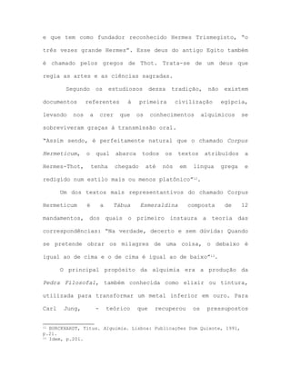 e que tem como fundador reconhecido Hermes Trismegisto, “o
três vezes grande Hermes”. Esse deus do antigo Egito também
é chamado pelos gregos de Thot. Trata-se de um deus que
regia as artes e as ciências sagradas.
Segundo os estudiosos dessa tradição, não existem
documentos referentes à primeira civilização egípcia,
levando nos a crer que os conhecimentos alquímicos se
sobreviveram graças à transmissão oral.
“Assim sendo, é perfeitamente natural que o chamado Corpus
Hermeticum, o qual abarca todos os textos atribuídos a
Hermes-Thot, tenha chegado até nós em língua grega e
redigido num estilo mais ou menos platônico”12.
Um dos textos mais representantivos do chamado Corpus
Hermeticum é a Tábua Esmeraldina composta de 12
mandamentos, dos quais o primeiro instaura a teoria das
correspondências: “Na verdade, decerto e sem dúvida: Quando
se pretende obrar os milagres de uma coisa, o debaixo é
igual ao de cima e o de cima é igual ao de baixo”13.
O principal propósito da alquimia era a produção da
Pedra Filosofal, também conhecida como elixir ou tintura,
utilizada para transformar um metal inferior em ouro. Para
Carl Jung, - teórico que recuperou os pressupostos
12 BURCKHARDT, Titus. Alquimia. Lisboa: Publicações Dom Quixote, 1991,
p.21.
13 Idem, p.201.
 