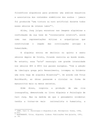 filosóficos alquímicos para promover uma análise exaustiva
e associativa dos conteúdos simbólicos dos sonhos – jamais
foi produzida “uma tintura ou ouro artificial durante todos
esses séculos de intenso labor”14.
Aliás, Jung julgou encontrar nas imagens alquímicas a
confirmação da sua tese do “inconsciente coletivo”, assim
como nas representações míticas e arquetípicas que
constituíram o legado das civilizações antigas à
humanidade.
A alquimia entrou em declínio no quinto e sexto
séculos depois de Cristo, ficando restrita ao mundo árabe.
No entanto, essa “arte” ressurgiu com grande intensidade
nos séculos XVI e XVII nos países europeus. “Com a adoção
da ideologia grega pelo Renascimento, irrompeu no Ocidente
uma nova vaga de alquimia Bizantina”15. De acordo com Titus
Burckhardt, as obras passaram a circular na forma de
manuscritos mais ou menos secretos.
Além disso, inspirou a produção de uma rica
iconografia, demonstrada no livro Alquimia e Psicologia de
Carl Jung. Mas na medida em que o pensamento ocidental
tendia a tornar-se mais racionalista e humanista, a
14 JUNG. Carl G. Psicologia e Alquimia.2.ed. Petrópolis: Vozes, 1994,
p.253.
15 BURCKHARDT, Titus. Alquimia. Lisboa: Publicações Dom Quixote, 1991,
p. 24.
 
